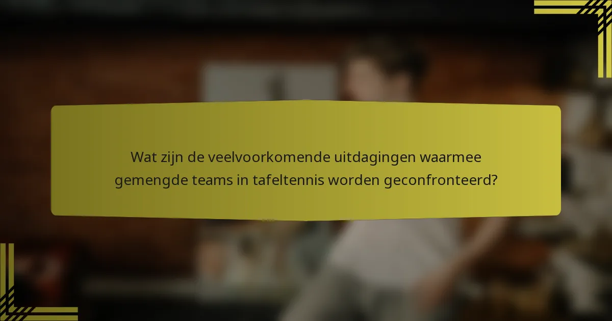 Wat zijn de veelvoorkomende uitdagingen waarmee gemengde teams in tafeltennis worden geconfronteerd?